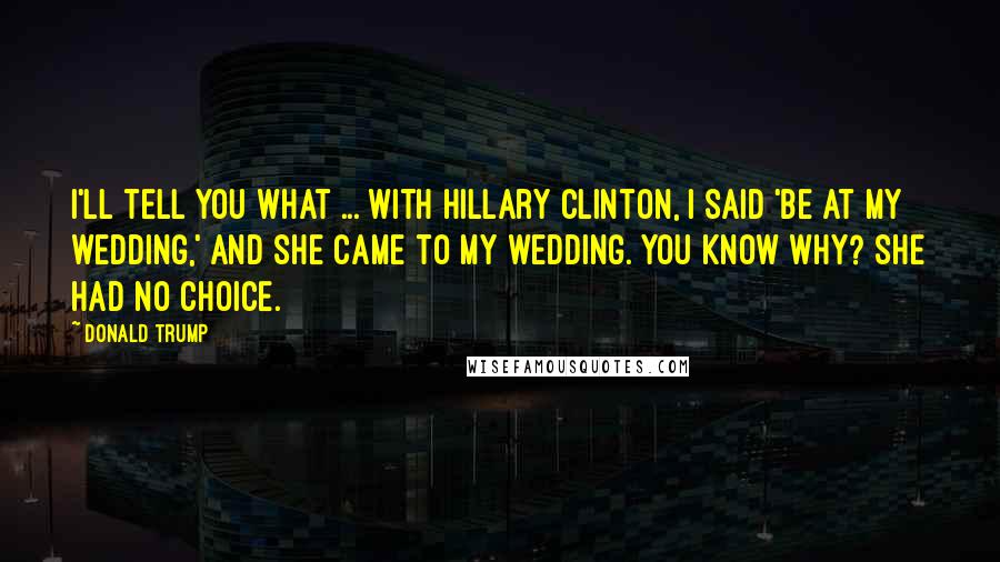 Donald Trump quotes: I'll tell you what ... with Hillary Clinton, I said 'be at my wedding,' and she came to my wedding. You know why? She had no choice. Donald Trump quotes: I'll tell you what ... with Hillary Clinton, I said 'be at my wedding,' and she came to my wedding. You know why? She had no choice.