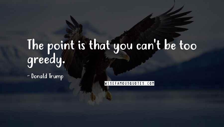 Donald Trump quotes: The point is that you can't be too greedy.