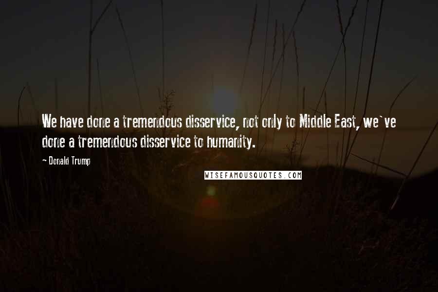 Donald Trump quotes: We have done a tremendous disservice, not only to Middle East, we've done a tremendous disservice to humanity. Donald Trump quotes: We have done a tremendous disservice, not only to Middle East, we've done a tremendous disservice to humanity.