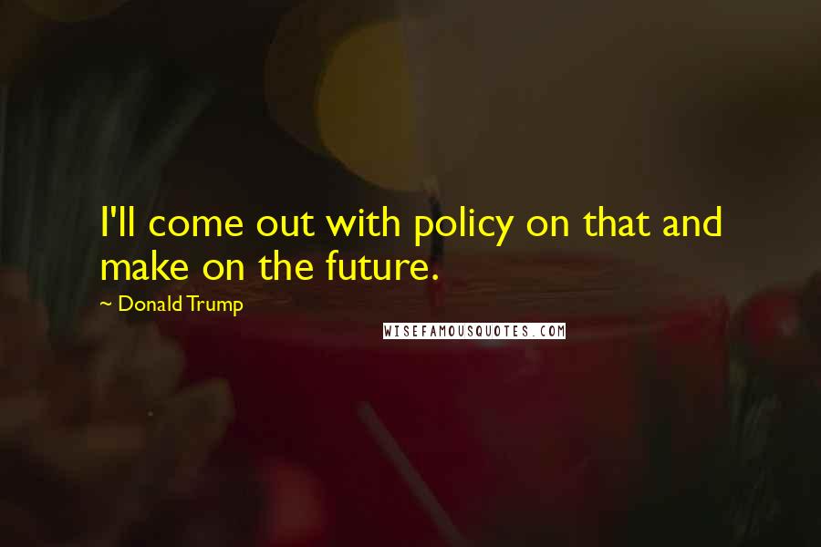 Donald Trump quotes: I'll come out with policy on that and make on the future.