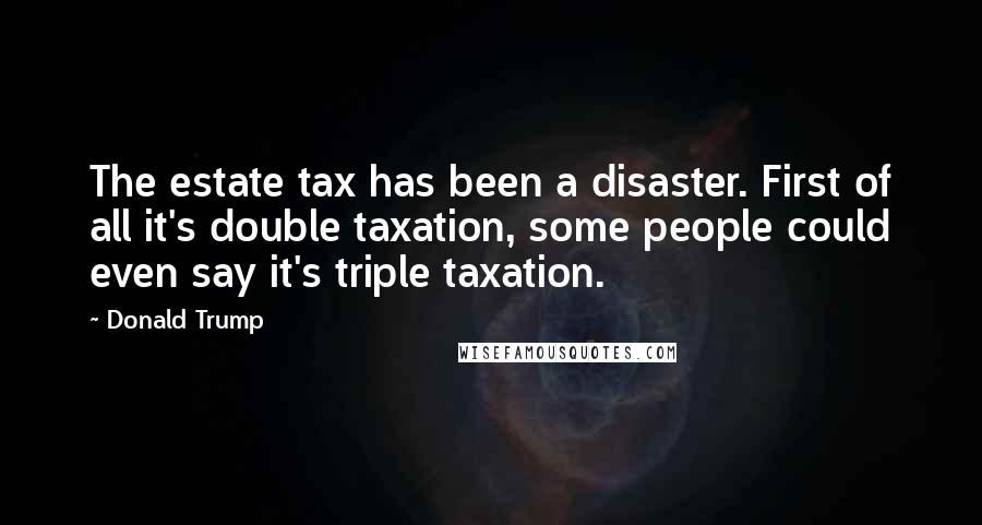 Donald Trump quotes: The estate tax has been a disaster. First of all it's double taxation, some people could even say it's triple taxation.