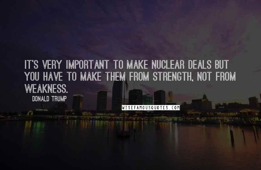 Donald Trump quotes: It's very important to make nuclear deals but you have to make them from strength, not from weakness. Donald Trump quotes: It's very important to make nuclear deals but you have to make them from strength, not from weakness.