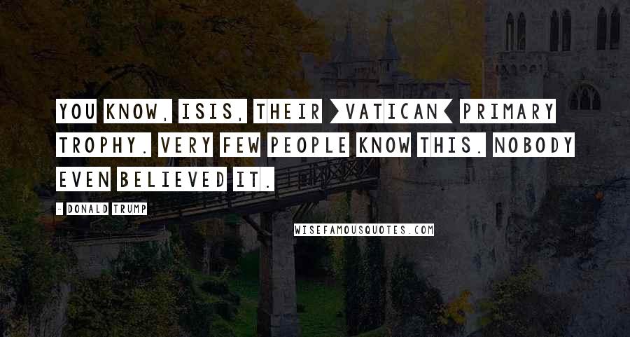 Donald Trump quotes: You know, ISIS, their [Vatican] primary trophy. Very few people know this. Nobody even believed it.