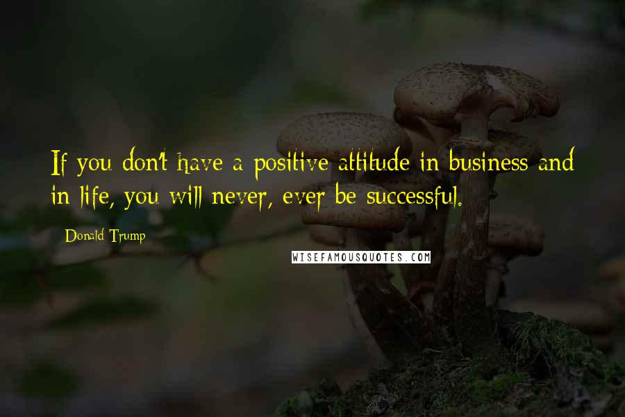 Donald Trump quotes: If you don't have a positive attitude in business and in life, you will never, ever be successful.