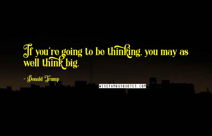 Donald Trump quotes: If you're going to be thinking, you may as well think big.
