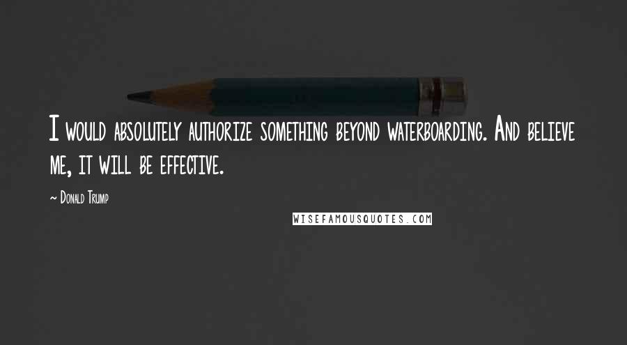 Donald Trump quotes: I would absolutely authorize something beyond waterboarding. And believe me, it will be effective.