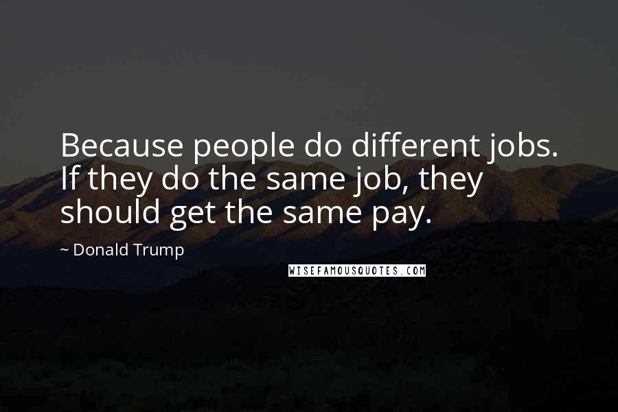 Donald Trump quotes: Because people do different jobs. If they do the same job, they should get the same pay.