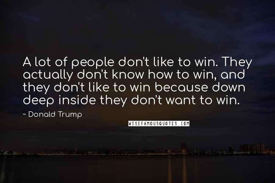 Donald Trump quotes: A lot of people don't like to win. They actually don't know how to win, and they don't like to win because down deep inside they don't want to win. Donald Trump quotes: A lot of people don't like to win. They actually don't know how to win, and they don't like to win because down deep inside they don't want to win.