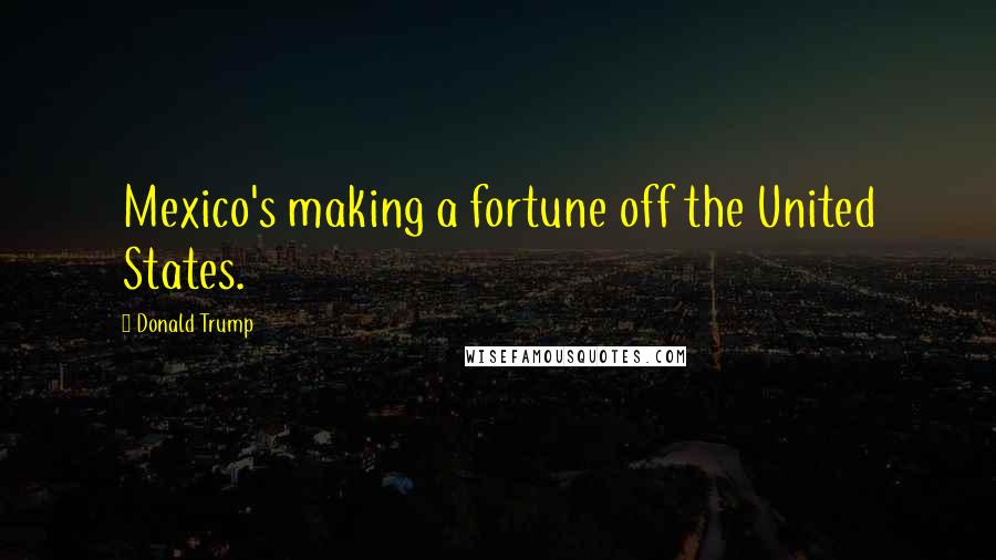 Donald Trump quotes: Mexico's making a fortune off the United States.