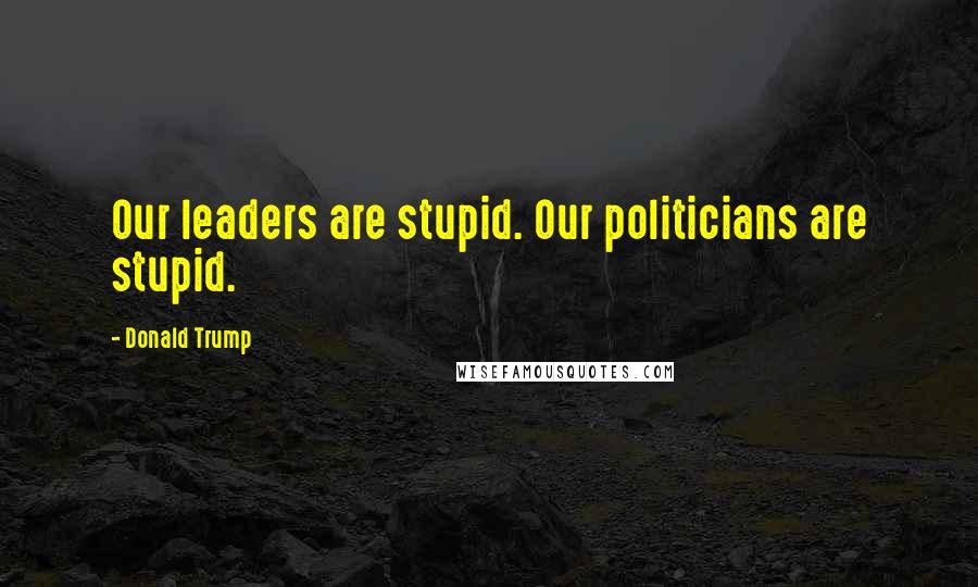 Donald Trump quotes: Our leaders are stupid. Our politicians are stupid.
