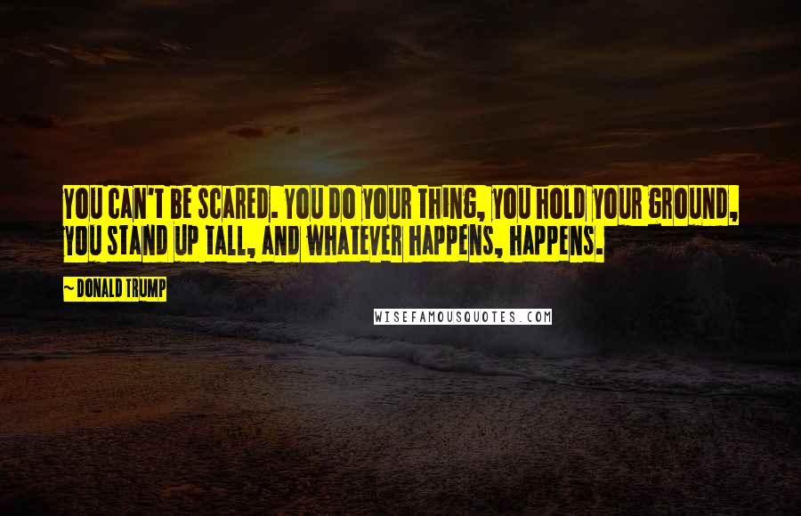 Donald Trump quotes: You can't be scared. You do your thing, you hold your ground, you stand up tall, and whatever happens, happens. Donald Trump quotes: You can't be scared. You do your thing, you hold your ground, you stand up tall, and whatever happens, happens.