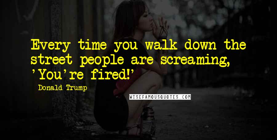 Donald Trump quotes: Every time you walk down the street people are screaming, 'You're fired!'