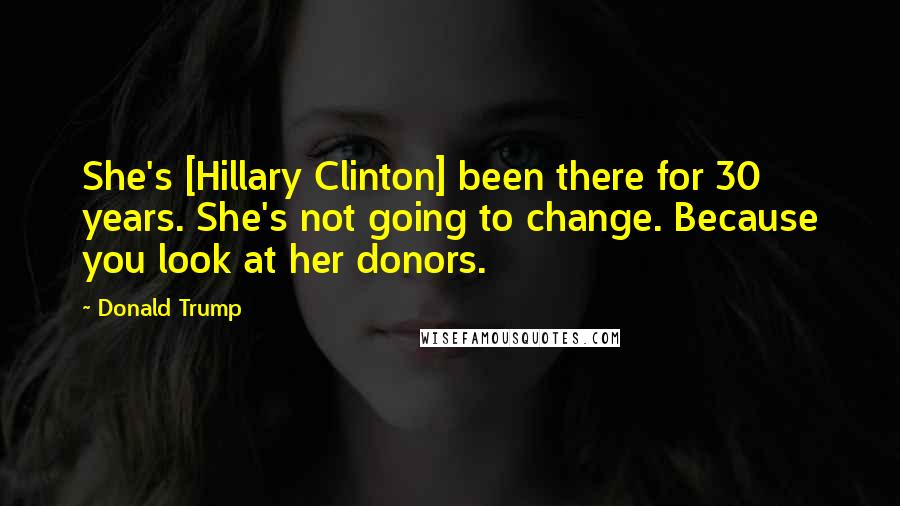 Donald Trump quotes: She's [Hillary Clinton] been there for 30 years. She's not going to change. Because you look at her donors.