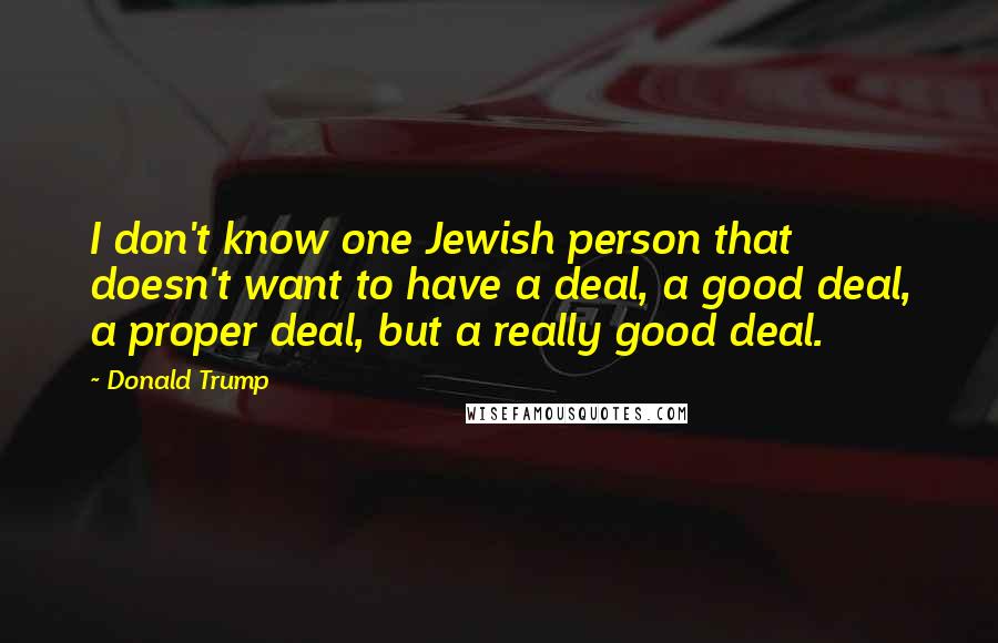 Donald Trump quotes: I don't know one Jewish person that doesn't want to have a deal, a good deal, a proper deal, but a really good deal. Donald Trump quotes: I don't know one Jewish person that doesn't want to have a deal, a good deal, a proper deal, but a really good deal.