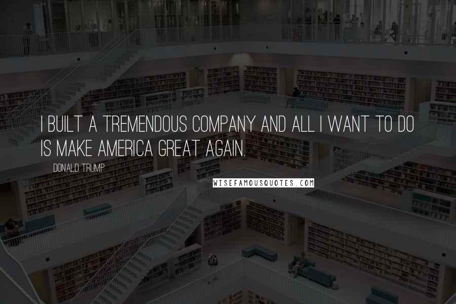 Donald Trump quotes: I built a tremendous company and all I want to do is make America great again.