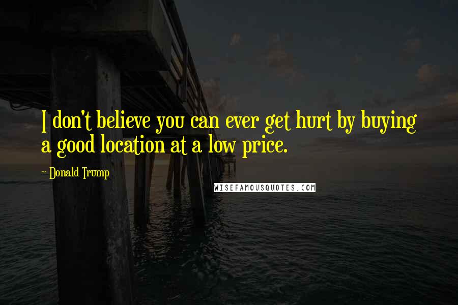 Donald Trump quotes: I don't believe you can ever get hurt by buying a good location at a low price.