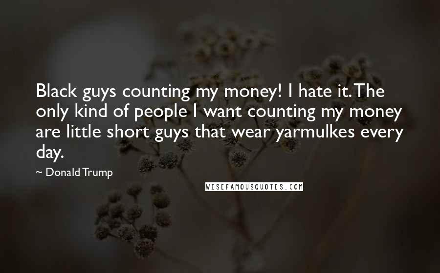 Donald Trump quotes: Black guys counting my money! I hate it. The only kind of people I want counting my money are little short guys that wear yarmulkes every day. Donald Trump quotes: Black guys counting my money! I hate it. The only kind of people I want counting my money are little short guys that wear yarmulkes every day.