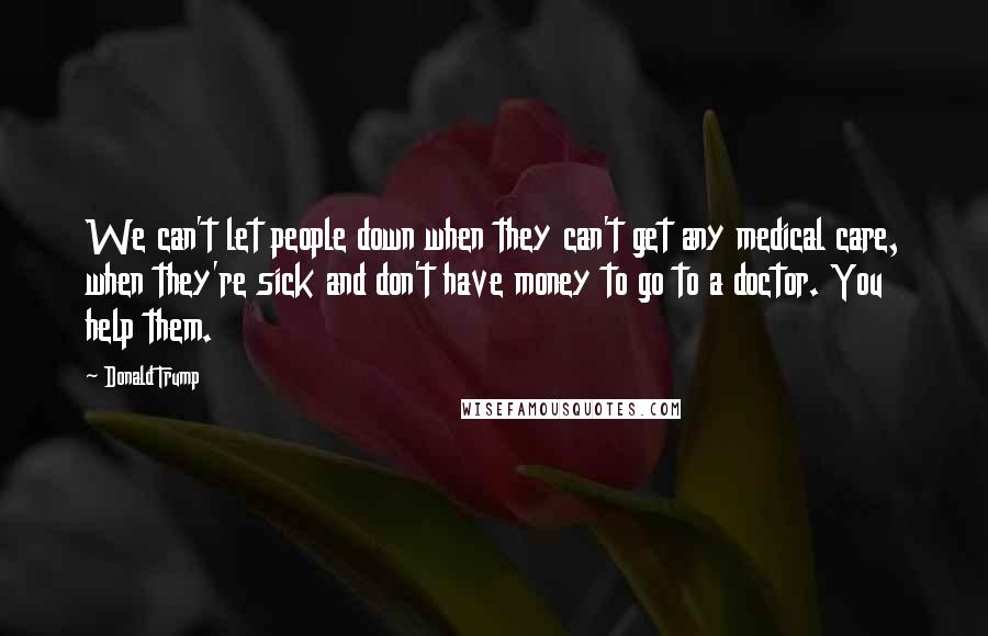 Donald Trump quotes: We can't let people down when they can't get any medical care, when they're sick and don't have money to go to a doctor. You help them.