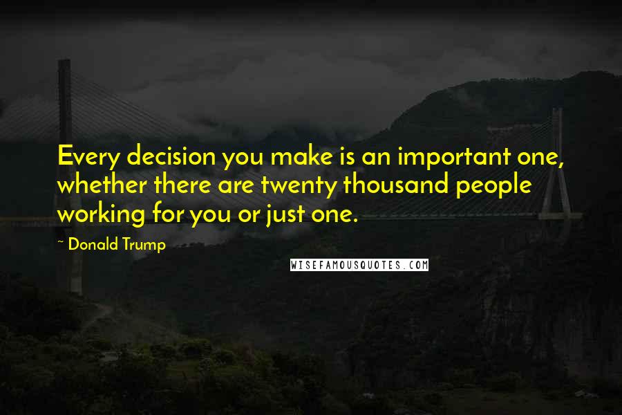 Donald Trump quotes: Every decision you make is an important one, whether there are twenty thousand people working for you or just one.