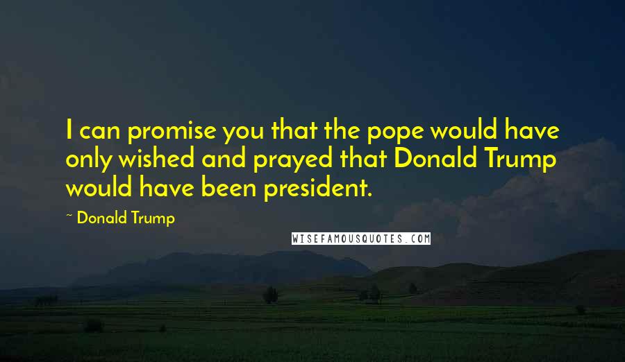 Donald Trump quotes: I can promise you that the pope would have only wished and prayed that Donald Trump would have been president.