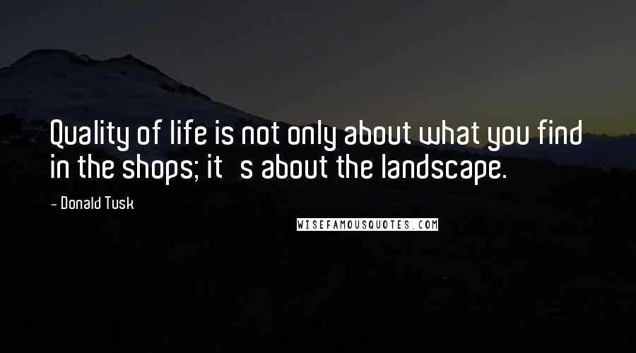 Donald Tusk quotes: Quality of life is not only about what you find in the shops; it's about the landscape.