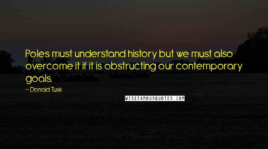 Donald Tusk quotes: Poles must understand history but we must also overcome it if it is obstructing our contemporary goals.