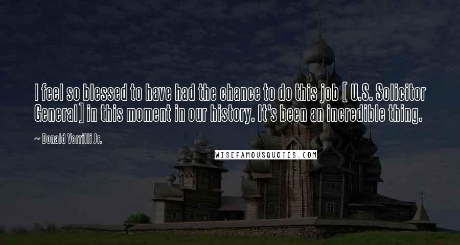 Donald Verrilli Jr. quotes: I feel so blessed to have had the chance to do this job [ U.S. Solicitor General] in this moment in our history. It's been an incredible thing.