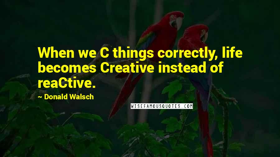 Donald Walsch quotes: When we C things correctly, life becomes Creative instead of reaCtive.