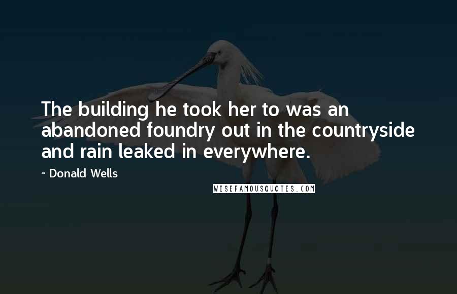 Donald Wells quotes: The building he took her to was an abandoned foundry out in the countryside and rain leaked in everywhere. Donald Wells quotes: The building he took her to was an abandoned foundry out in the countryside and rain leaked in everywhere.