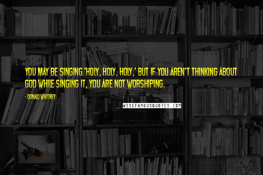 Donald Whitney quotes: You may be singing 'Holy, holy, holy,' but if you aren't thinking about God while singing it, you are not worshiping.