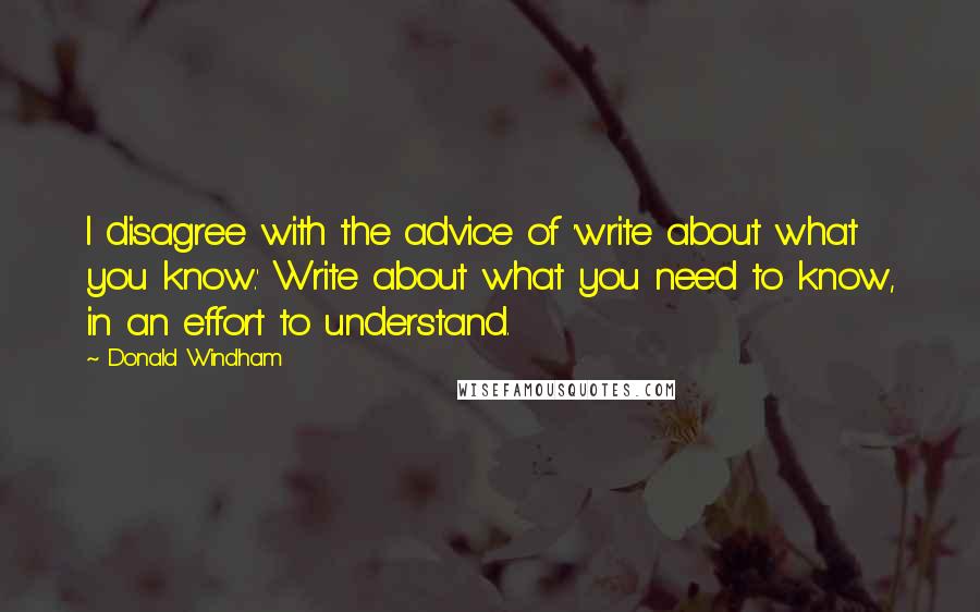 Donald Windham quotes: I disagree with the advice of 'write about what you know.' Write about what you need to know, in an effort to understand. Donald Windham quotes: I disagree with the advice of 'write about what you know.' Write about what you need to know, in an effort to understand.
