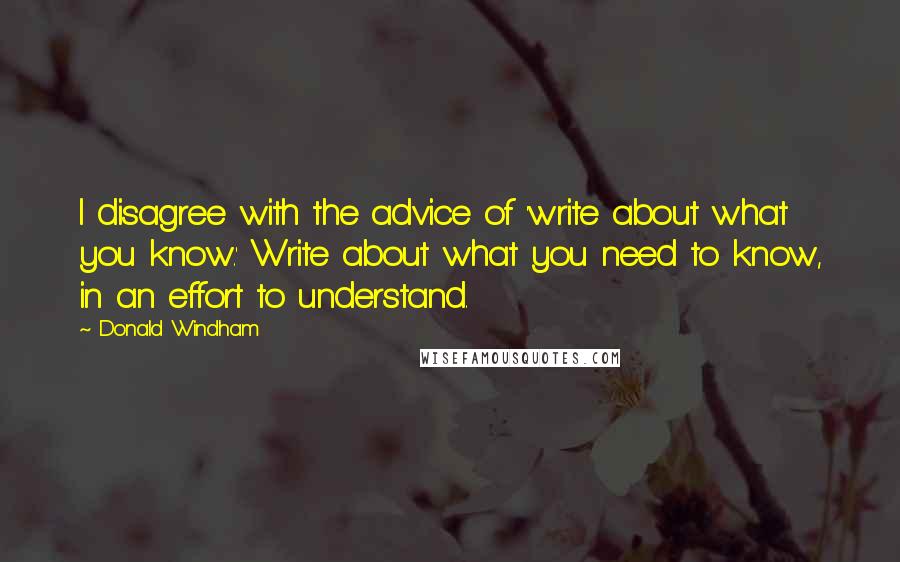 Donald Windham quotes: I disagree with the advice of 'write about what you know.' Write about what you need to know, in an effort to understand.