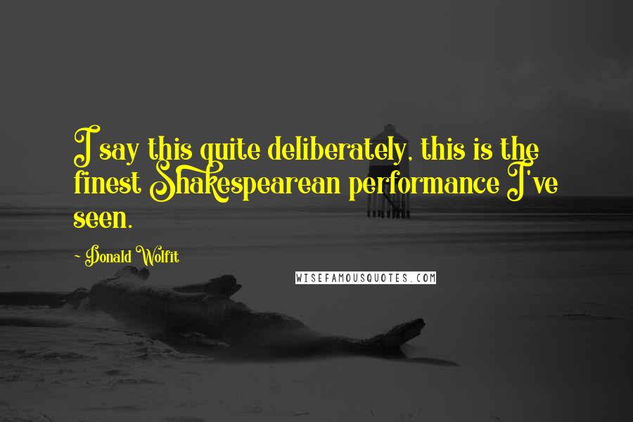 Donald Wolfit quotes: I say this quite deliberately, this is the finest Shakespearean performance I've seen.