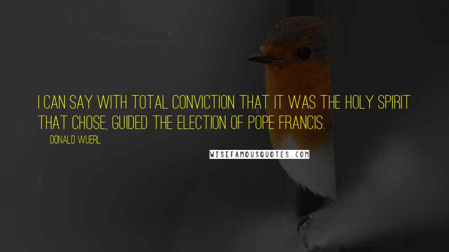 Donald Wuerl quotes: I can say with total conviction that it was the Holy Spirit that chose, guided the election of Pope Francis. Donald Wuerl quotes: I can say with total conviction that it was the Holy Spirit that chose, guided the election of Pope Francis.