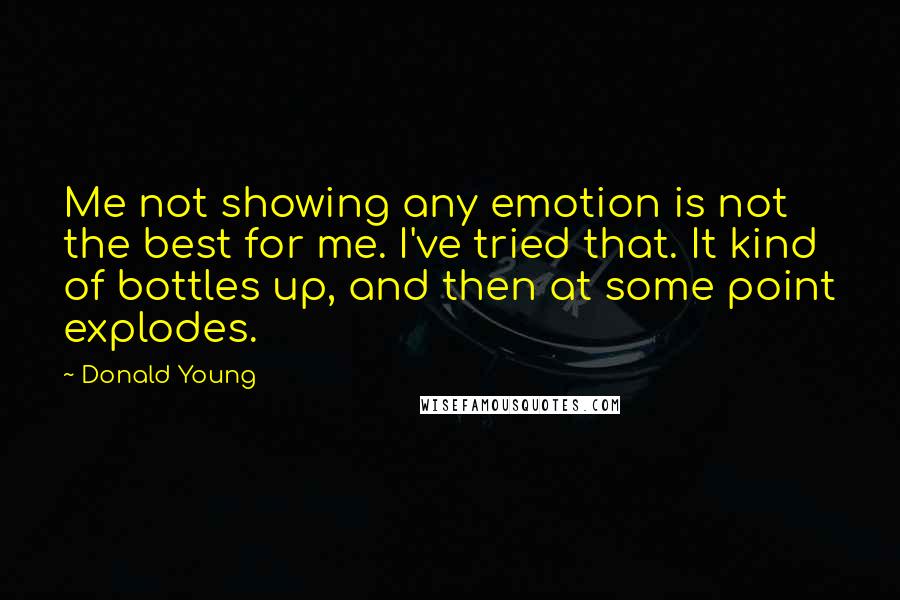 Donald Young quotes: Me not showing any emotion is not the best for me. I've tried that. It kind of bottles up, and then at some point explodes. Donald Young quotes: Me not showing any emotion is not the best for me. I've tried that. It kind of bottles up, and then at some point explodes.