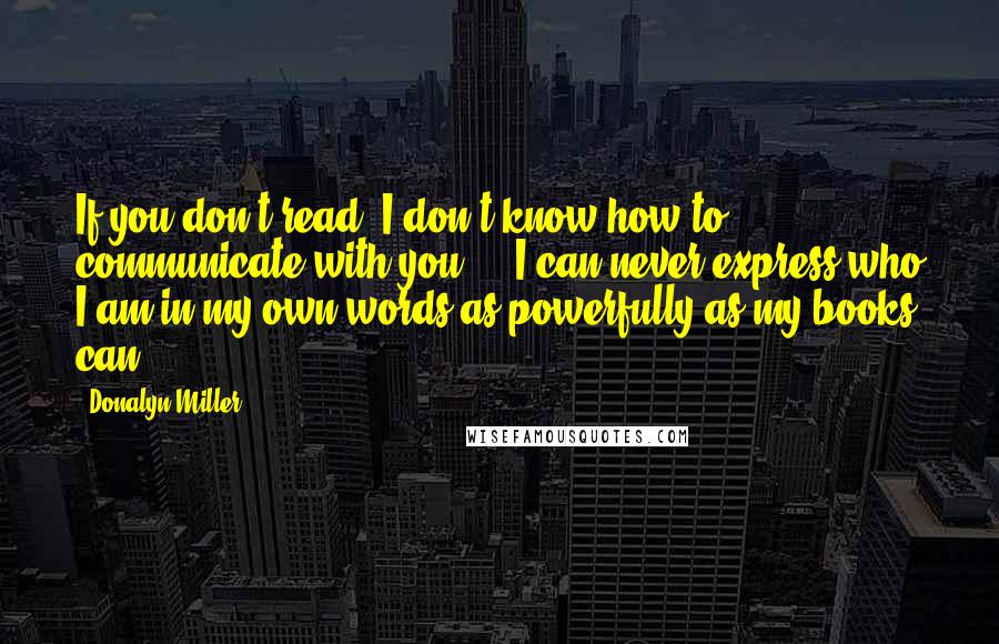 Donalyn Miller quotes: If you don't read, I don't know how to communicate with you ... I can never express who I am in my own words as powerfully as my books can.