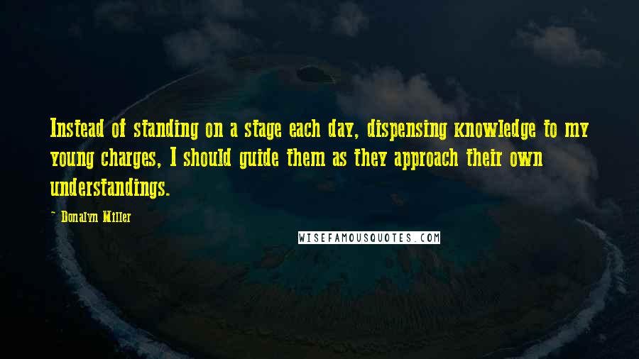 Donalyn Miller quotes: Instead of standing on a stage each day, dispensing knowledge to my young charges, I should guide them as they approach their own understandings.
