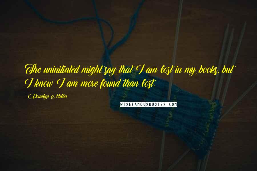 Donalyn Miller quotes: The uninitiated might say that I am lost in my books, but I know I am more found than lost.