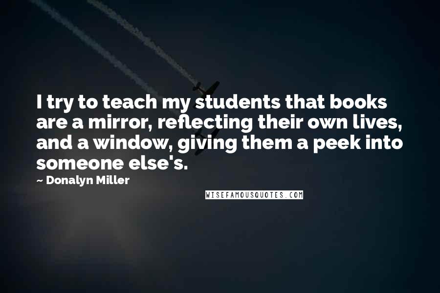 Donalyn Miller quotes: I try to teach my students that books are a mirror, reflecting their own lives, and a window, giving them a peek into someone else's.