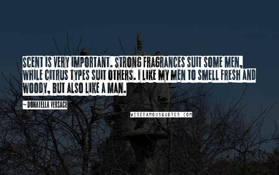 Donatella Versace quotes: Scent is very important. Strong fragrances suit some men, while citrus types suit others. I like my men to smell fresh and woody, but also like a man.