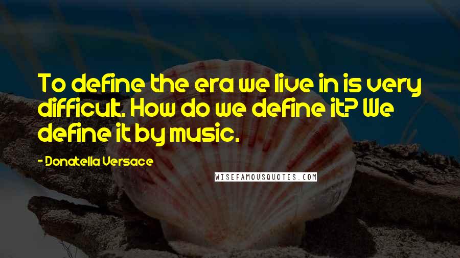 Donatella Versace quotes: To define the era we live in is very difficult. How do we define it? We define it by music.