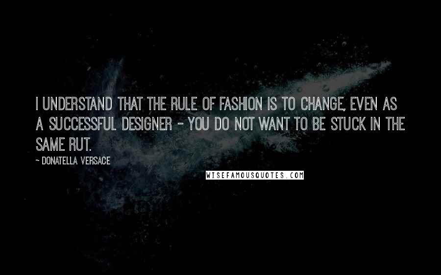 Donatella Versace quotes: I understand that the rule of fashion is to change, even as a successful designer - you do not want to be stuck in the same rut.