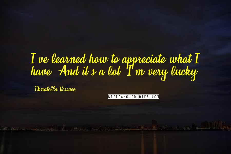 Donatella Versace quotes: I've learned how to appreciate what I have. And it's a lot. I'm very lucky.