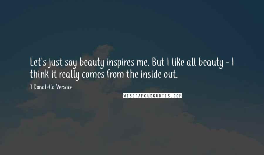 Donatella Versace quotes: Let's just say beauty inspires me. But I like all beauty - I think it really comes from the inside out.