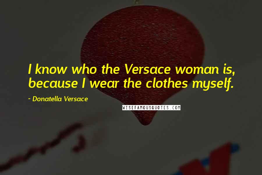 Donatella Versace quotes: I know who the Versace woman is, because I wear the clothes myself.