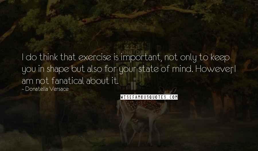 Donatella Versace quotes: I do think that exercise is important, not only to keep you in shape but also for your state of mind. However, I am not fanatical about it.