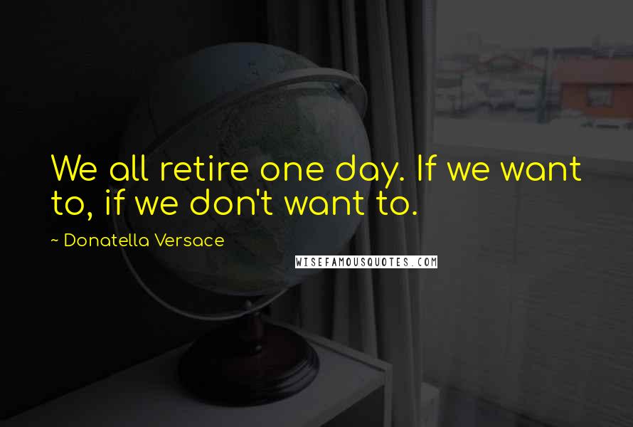 Donatella Versace quotes: We all retire one day. If we want to, if we don't want to.