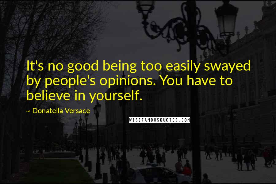 Donatella Versace quotes: It's no good being too easily swayed by people's opinions. You have to believe in yourself.