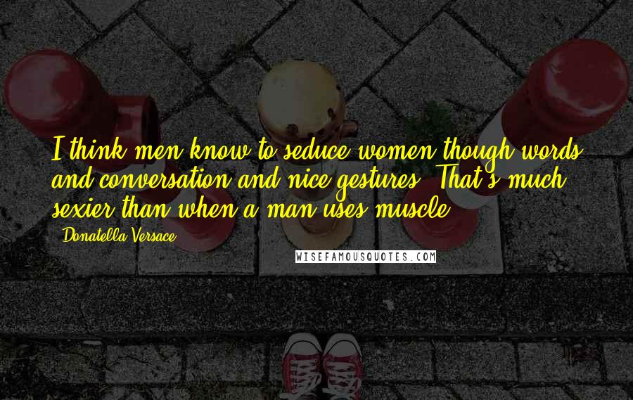 Donatella Versace quotes: I think men know to seduce women though words and conversation and nice gestures. That's much sexier than when a man uses muscle.