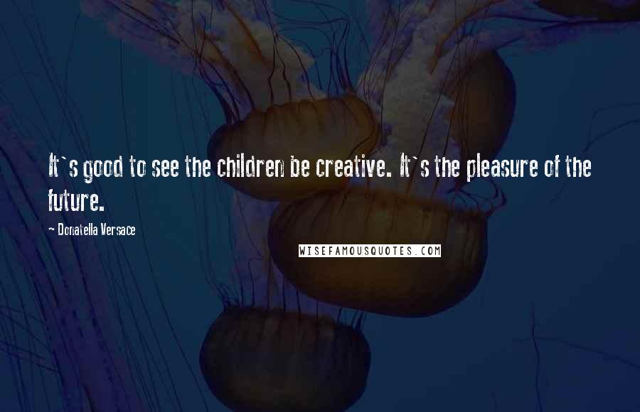 Donatella Versace quotes: It's good to see the children be creative. It's the pleasure of the future.